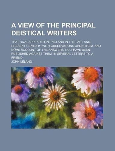 A View of the Principal Deistical Writers; That Have Appeared in England in the Last and Present Century with Observations Upon Them, and Some Account of the Answers That Have Been Published Against Them. in Several Letters to a Friend