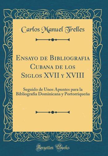 Ensayo de Bibliografia Cubana de Los Siglos XVII y XVIII: Seguido de Unos Apuntes Para La Bibliografia Dominicana y Portorriqueña (Classic Reprint)