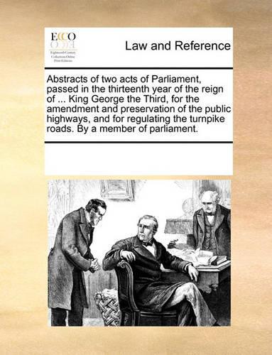Abstracts of Two Acts of Parliament, Passed in the Thirteenth Year of the Reign of ... King George the Third, for the Amendment and Preservation of the Public Highways, and for Regulating the Turnpike Roads. by a Member of Parliament.