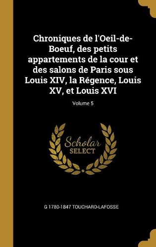 Chroniques de l'Oeil-de-Boeuf, des petits appartements de la cour et des salons de Paris sous Louis XIV, la Régence, Louis XV, et Louis XVI; Volume 5