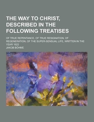 The Way to Christ, Described in the Following Treatises; Of True Repentance, of True Resignation, of Regeneration, of the Super-Sensual Life, Written
