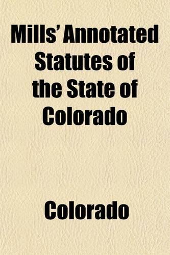 Mills' Annotated Statutes of the State of Colorado (Volume 3); Embracing the General Statutes of 1883, and All General Laws Enacted Since That Compilation (Except the Code of Civil Procedure), in Force January 1, 1891, with Digested Notes of Judici