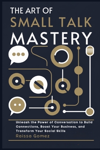 The Art of Small Talk Mastery: Unleash the Power of Conversation to Build Connections, Boost Your Business, and Transform Your Social Skills