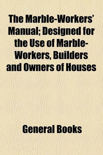 The Marble-Workers' Manual; Designed for the Use of Marble-Workers, Builders and Owners of Houses