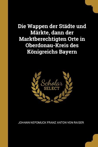 Die Wappen der Städte und Märkte, dann der Marktberechtigten Orte in Oberdonau-Kreis des Königreichs Bayern