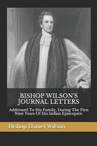 Bishop Wilson's Journal Letters: Addressed To His Family, During The First Nine Years Of His Indian Episcopate.