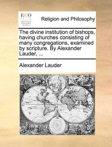 The Divine Institution of Bishops, Having Churches Consisting of Many Congregations, Examined by Scripture. by Alexander Lauder, ...