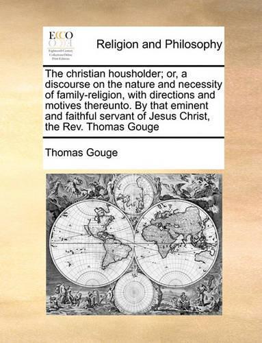 The Christian Housholder; Or, a Discourse on the Nature and Necessity of Family-Religion, with Directions and Motives Thereunto. by That Eminent and Faithful Servant of Jesus Christ, the Rev. Thomas Gouge