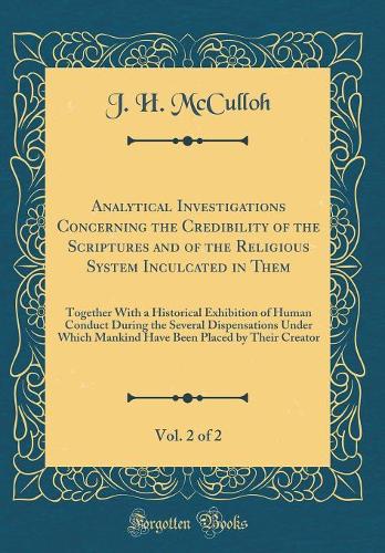 Analytical Investigations Concerning the Credibility of the Scriptures and of the Religious System Inculcated in Them, Vol. 2 of 2: Together With a Historical Exhibition of Human Conduct During the Several Dispensations Under Which Mankind Have Bee