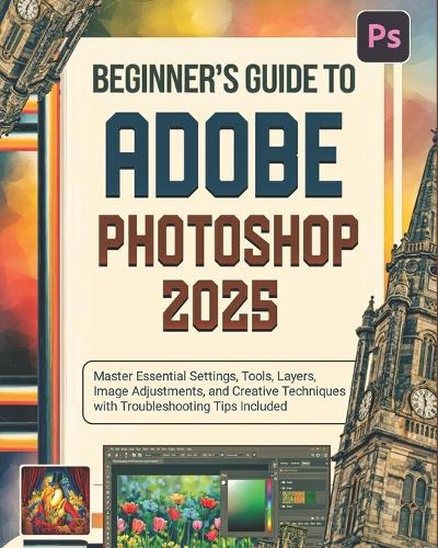 Beginner's Guide to Adobe Photoshop 2025: Master Essential Settings, Tools, Layers, Image Adjustments, and Creative Techniques with Troubleshooting Tips Included