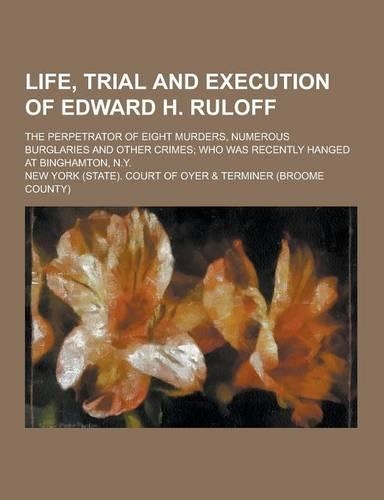 Life, Trial and Execution of Edward H. Ruloff; The Perpetrator of Eight Murders, Numerous Burglaries and Other Crimes; Who Was Recently Hanged at Bing