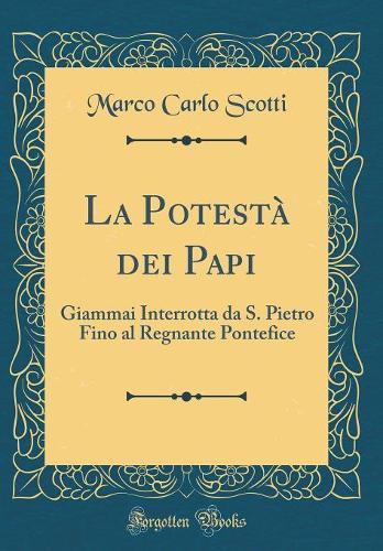 La Potestà dei Papi: Giammai Interrotta da S. Pietro Fino al Regnante Pontefice (Classic Reprint)
