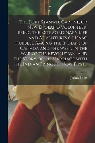 The Fort Stanwix Captive, or New England Volunteer, Being the Extraordinary Life and Adventures of Isaac Hubbell Among the Indians of Canada and the West, in the War of the Revolution, and the Story of His Marriage With the Indian Princess, Now Fir