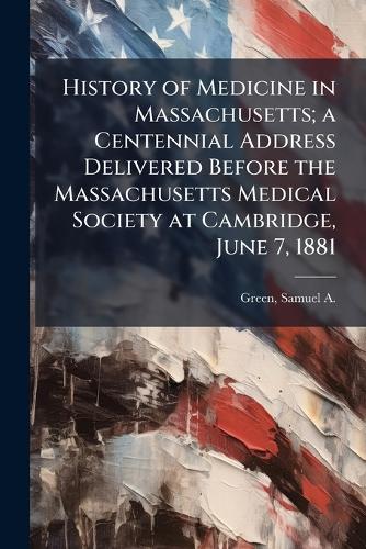 History of Medicine in Massachusetts; a Centennial Address Delivered Before the Massachusetts Medical Society at Cambridge, June 7, 1881