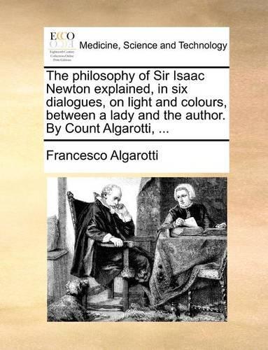 The Philosophy of Sir Isaac Newton Explained, in Six Dialogues, on Light and Colours, Between a Lady and the Author. by Count Algarotti, ...