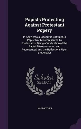 Papists Protesting Against Protestant Popery: In Answer to a Discourse Entituled, a Papist Not Misrepresented by Protestants. Being a Vindication of the Papist Misrepresented and Represented, an