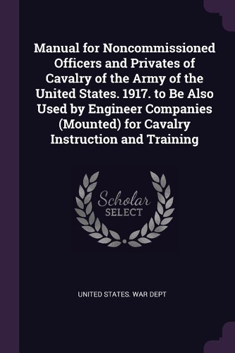 Manual for Noncommissioned Officers and Privates of Cavalry of the Army of the United States. 1917. to Be Also Used by Engineer Companies (Mounted) for Cavalry Instruction and Training