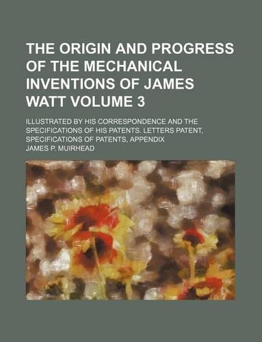 The Origin and Progress of the Mechanical Inventions of James Watt; Illustrated by His Correspondence and the Specifications of His Patents. Letters Patent, Specifications of Patents, Appendix Volume 3