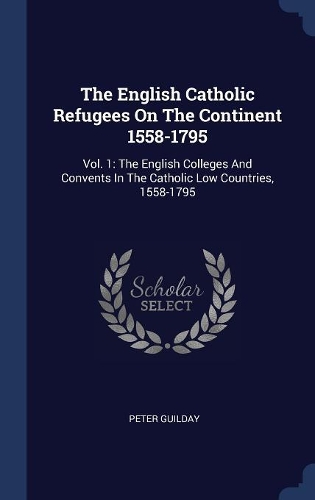 The English Catholic Refugees On The Continent 1558-1795: Vol. 1: The English Colleges And Convents In The Catholic Low Countries, 1558-1795