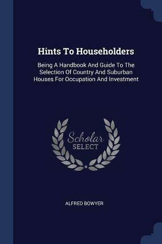 Hints To Householders: Being A Handbook And Guide To The Selection Of Country And Suburban Houses For Occupation And Investment