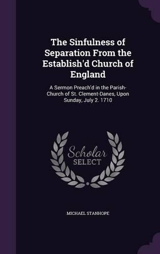 The Sinfulness of Separation From the Establish'd Church of England: A Sermon Preach'd in the Parish-Church of St. Clement-Danes, Upon Sunday, July 2. 1710