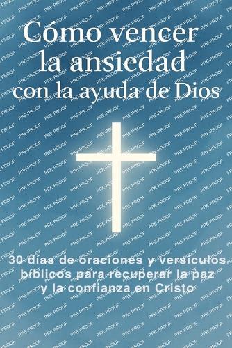 Cómo Vencer La Ansiedad Con La Ayuda De Dios: 30 días de oraciones y versículos bíblicos para recuperar la paz y la confianza en Cristo