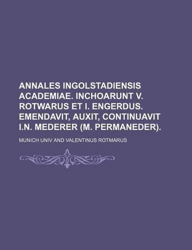 Annales Ingolstadiensis Academiae. Inchoarunt V. Rotwarus Et I. Engerdus. Emendavit, Auxit, Continuavit I.N. Mederer (M. Permaneder).