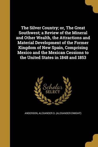 The Silver Country; or, The Great Southwest; a Review of the Mineral and Other Wealth, the Attractions and Material Development of the Former Kingdom of New Spain, Comprising Mexico and the Mexican Cessions to the United States in 1848 and 1853