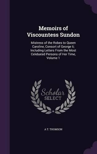 Memoirs of Viscountess Sundon: Mistress of the Robes to Queen Caroline, Consort of George Ii; Including Letters From the Most Celebated Persons of Her Time, Volume 1