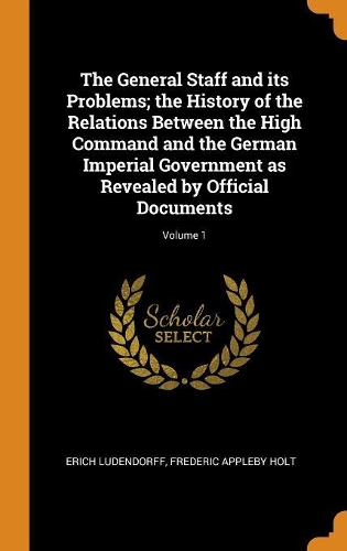 The General Staff and its Problems; the History of the Relations Between the High Command and the German Imperial Government as Revealed by Official Documents; Volume 1