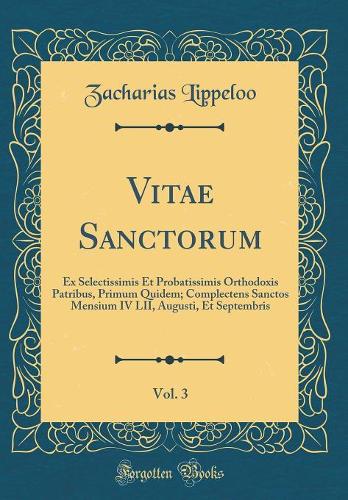 Vitae Sanctorum, Vol. 3: Ex Selectissimis Et Probatissimis Orthodoxis Patribus, Primum Quidem; Complectens Sanctos Mensium IV LII, Augusti, Et Septembris (Classic Reprint)