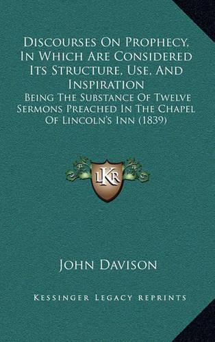 Discourses on Prophecy, in Which Are Considered Its Structure, Use, and Inspiration: Being the Substance of Twelve Sermons Preached in the Chapel of Lincoln's Inn (1839)