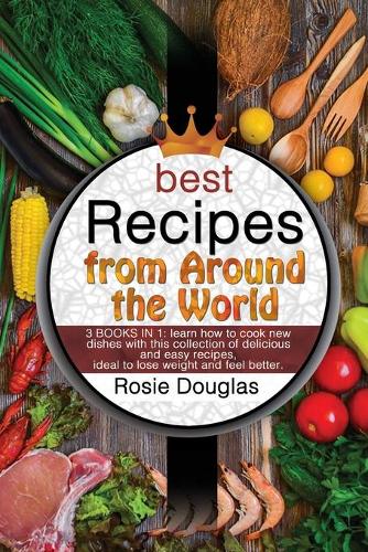 Best Recipes From Around The World: 3 BOOKS IN 1: learn how to cook new dishes with this collection of delicious and easy recipes. Ideal to lose weight and feel better.