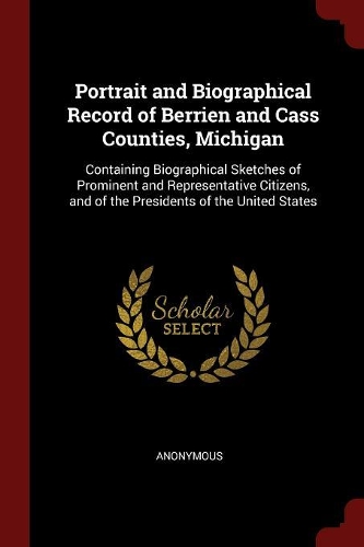 Portrait and Biographical Record of Berrien and Cass Counties, Michigan: Containing Biographical Sketches of Prominent and Representative Citizens, and of the Presidents of the United States