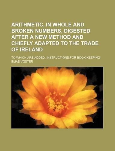 Arithmetic, in Whole and Broken Numbers, Digested After a New Method and Chiefly Adapted to the Trade of Ireland; To Which Are Added, Instructions for Book-Keeping