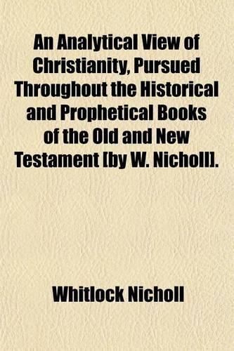 An Analytical View of Christianity, Pursued Throughout the Historical and Prophetical Books of the Old and New Testament [By W. Nicholl].