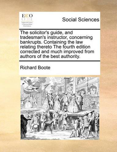 The Solicitor's Guide, and Tradesman's Instructor, Concerning Bankrupts. Containing the Law Relating Thereto the Fourth Edition Corrected and Much Improved from Authors of the Best Authority.