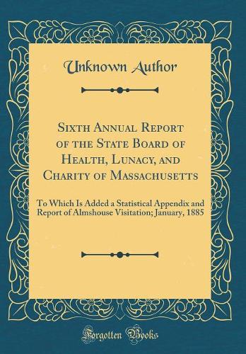 Sixth Annual Report of the State Board of Health, Lunacy, and Charity of Massachusetts: To Which Is Added a Statistical Appendix and Report of Almshouse Visitation; January, 1885 (Classic Reprint)