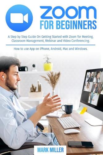 Zoom for Beginners: A Step by Step Guide On Getting Started With Zoom for Meeting, Classroom Management, Webinar and Video Conferencing. How to use App on iPhone, Andro