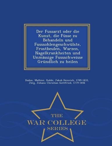 Der Fussarzt Oder Die Kunst, Die Fusse Zu Behandeln Und Fusssohlengeschwulste, Frostbeulen, Warzen, Nagelkrankheiten Und Unmassige Fussschweisse Grundlich Zu Heilen - War College Series