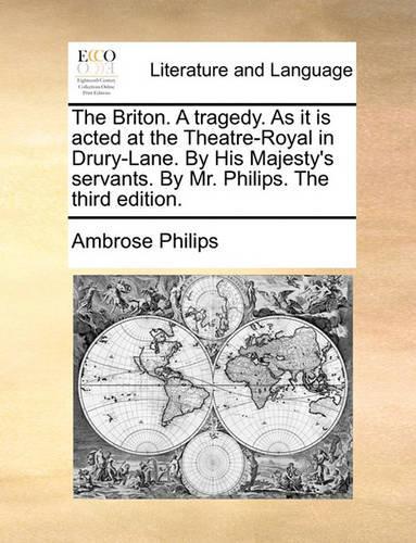 The Briton. a Tragedy. as It Is Acted at the Theatre-Royal in Drury-Lane. by His Majesty's Servants. by Mr. Philips. the Third Edition.