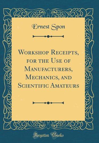 Workshop Receipts, for the Use of Manufacturers, Mechanics, and Scientific Amateurs (Classic Reprint)