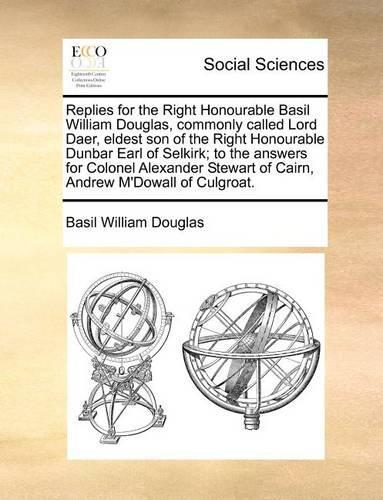 Replies for the Right Honourable Basil William Douglas, commonly called Lord Daer, eldest son of the Right Honourable Dunbar Earl of Selkirk; to the answers for Colonel Alexander Stewart of Cairn, Andrew M'Dowall of Culgroat.