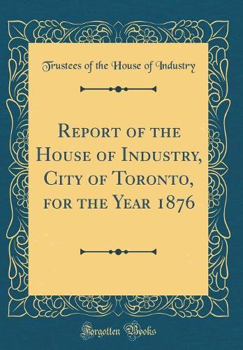 Report of the House of Industry, City of Toronto, for the Year 1876 (Classic Reprint)