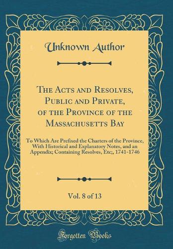 The Acts and Resolves, Public and Private, of the Province of the Massachusetts Bay, Vol. 8 of 13: To Which Are Prefixed the Charters of the Province, With Historical and Explanatory Notes, and an Appendix; Containing Resolves, Etc;, 1741-1746