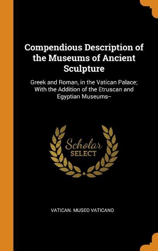 Compendious Description of the Museums of Ancient Sculpture: Greek and Roman, in the Vatican Palace; With the Addition of the Etruscan and Egyptian Museums--
