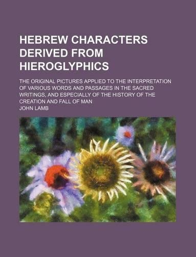 Hebrew Characters Derived from Hieroglyphics; The Original Pictures Applied to the Interpretation of Various Words and Passages in the Sacred Writings, and Especially of the History of the Creation and Fall of Man