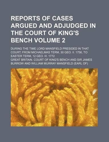 Reports of Cases Argued and Adjudged in the Court of King's Bench Volume 2; During the Time Lord Mansfield Presided in That Court from Michaelmas Term, 30 Geo. II. 1756, to Easter Term, 12 Geo. III. 1772