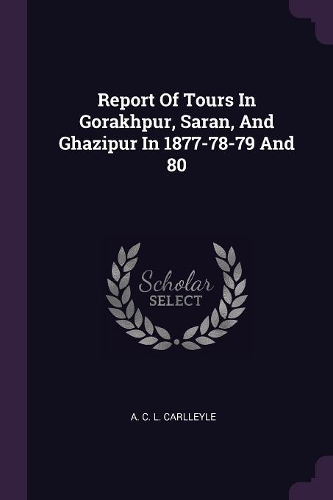 Report Of Tours In Gorakhpur, Saran, And Ghazipur In 1877-78-79 And 80