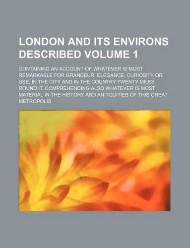 London and Its Environs Described; Containing an Account of Whatever Is Most Remarkable for Grandeur, Elegance, Curiosity or Use, in the City and in the Country Twenty Miles Round It. Comprehending Also Whatever Is Most Material Volume 1